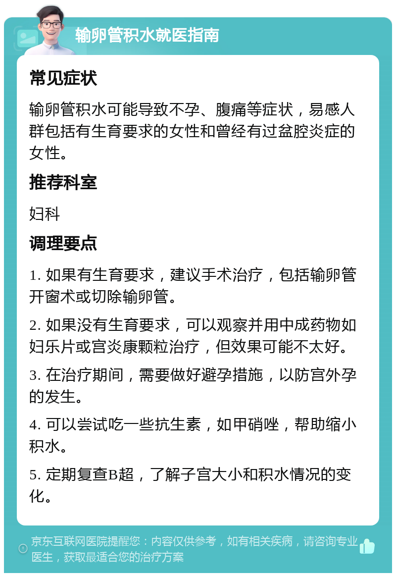 输卵管积水就医指南 常见症状 输卵管积水可能导致不孕、腹痛等症状，易感人群包括有生育要求的女性和曾经有过盆腔炎症的女性。 推荐科室 妇科 调理要点 1. 如果有生育要求，建议手术治疗，包括输卵管开窗术或切除输卵管。 2. 如果没有生育要求，可以观察并用中成药物如妇乐片或宫炎康颗粒治疗，但效果可能不太好。 3. 在治疗期间，需要做好避孕措施，以防宫外孕的发生。 4. 可以尝试吃一些抗生素，如甲硝唑，帮助缩小积水。 5. 定期复查B超，了解子宫大小和积水情况的变化。