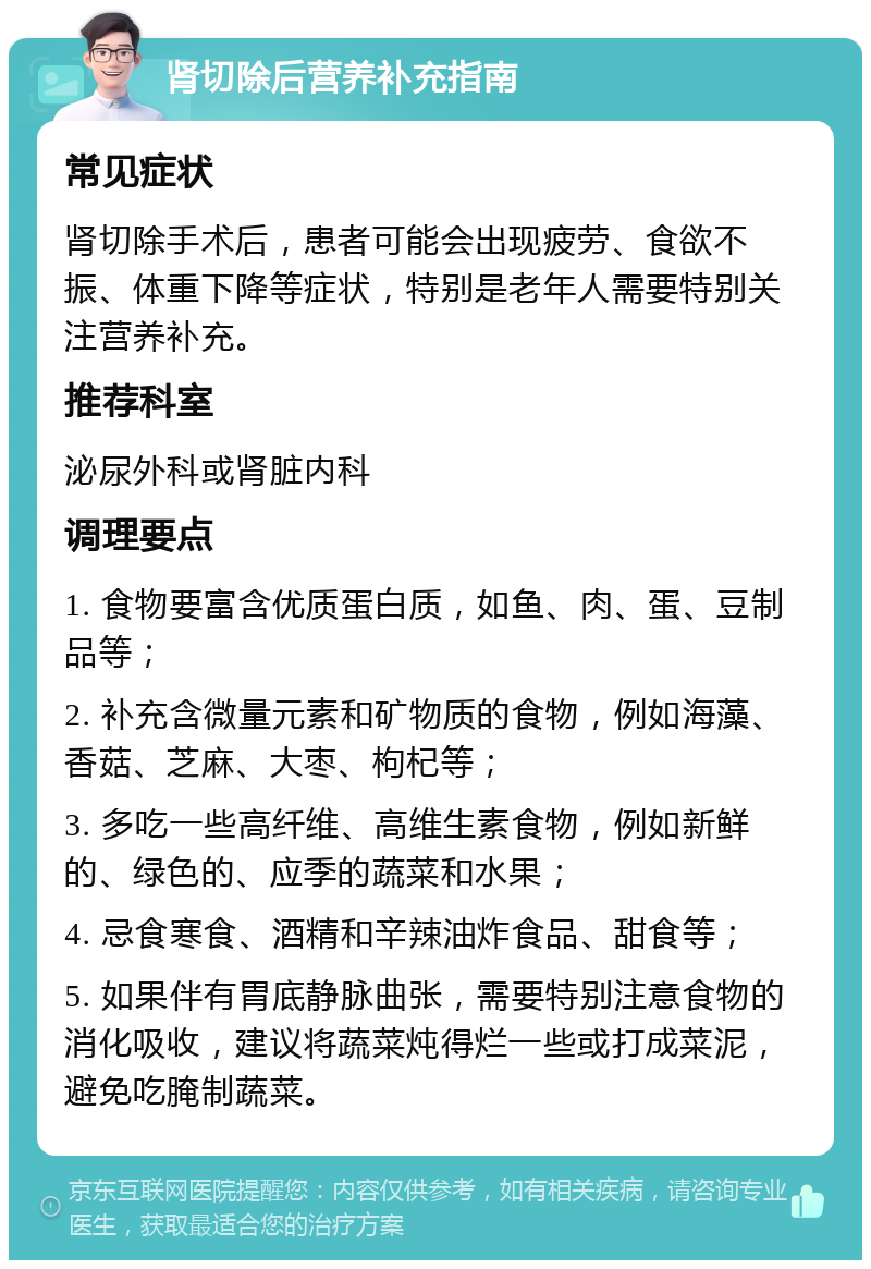 肾切除后营养补充指南 常见症状 肾切除手术后，患者可能会出现疲劳、食欲不振、体重下降等症状，特别是老年人需要特别关注营养补充。 推荐科室 泌尿外科或肾脏内科 调理要点 1. 食物要富含优质蛋白质，如鱼、肉、蛋、豆制品等； 2. 补充含微量元素和矿物质的食物，例如海藻、香菇、芝麻、大枣、枸杞等； 3. 多吃一些高纤维、高维生素食物，例如新鲜的、绿色的、应季的蔬菜和水果； 4. 忌食寒食、酒精和辛辣油炸食品、甜食等； 5. 如果伴有胃底静脉曲张，需要特别注意食物的消化吸收，建议将蔬菜炖得烂一些或打成菜泥，避免吃腌制蔬菜。