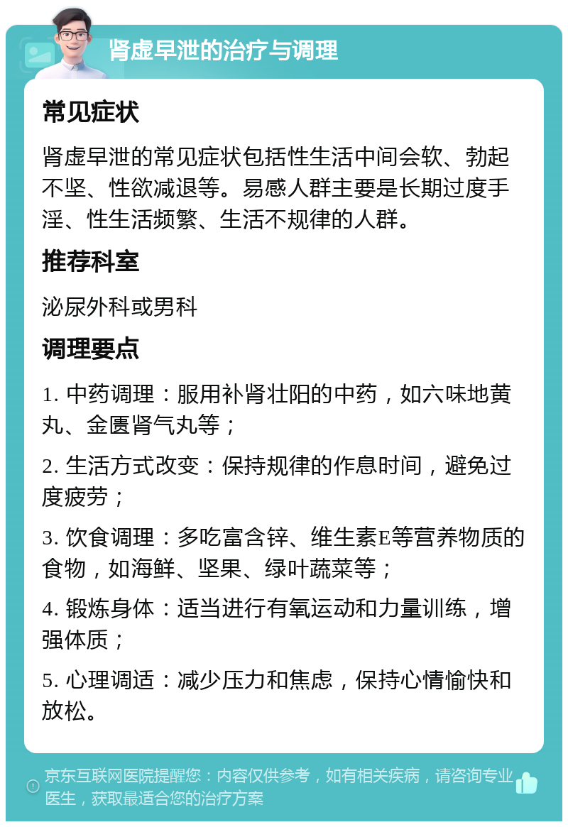 肾虚早泄的治疗与调理 常见症状 肾虚早泄的常见症状包括性生活中间会软、勃起不坚、性欲减退等。易感人群主要是长期过度手淫、性生活频繁、生活不规律的人群。 推荐科室 泌尿外科或男科 调理要点 1. 中药调理：服用补肾壮阳的中药，如六味地黄丸、金匮肾气丸等； 2. 生活方式改变：保持规律的作息时间，避免过度疲劳； 3. 饮食调理：多吃富含锌、维生素E等营养物质的食物，如海鲜、坚果、绿叶蔬菜等； 4. 锻炼身体：适当进行有氧运动和力量训练，增强体质； 5. 心理调适：减少压力和焦虑，保持心情愉快和放松。