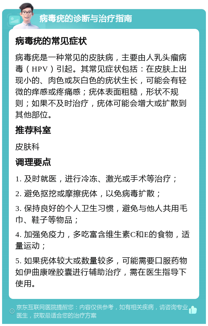 病毒疣的诊断与治疗指南 病毒疣的常见症状 病毒疣是一种常见的皮肤病，主要由人乳头瘤病毒（HPV）引起。其常见症状包括：在皮肤上出现小的、肉色或灰白色的疣状生长，可能会有轻微的痒感或疼痛感；疣体表面粗糙，形状不规则；如果不及时治疗，疣体可能会增大或扩散到其他部位。 推荐科室 皮肤科 调理要点 1. 及时就医，进行冷冻、激光或手术等治疗； 2. 避免抠挖或摩擦疣体，以免病毒扩散； 3. 保持良好的个人卫生习惯，避免与他人共用毛巾、鞋子等物品； 4. 加强免疫力，多吃富含维生素C和E的食物，适量运动； 5. 如果疣体较大或数量较多，可能需要口服药物如伊曲康唑胶囊进行辅助治疗，需在医生指导下使用。