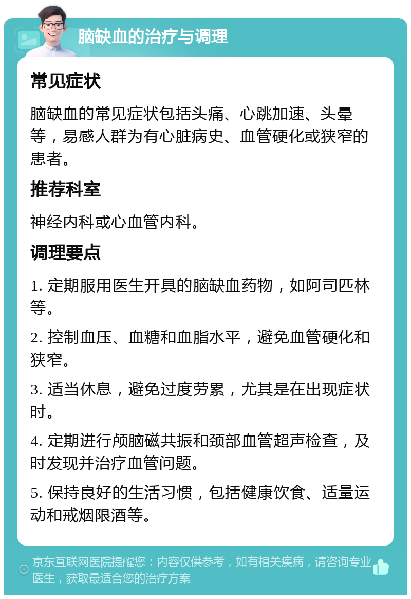 脑缺血的治疗与调理 常见症状 脑缺血的常见症状包括头痛、心跳加速、头晕等，易感人群为有心脏病史、血管硬化或狭窄的患者。 推荐科室 神经内科或心血管内科。 调理要点 1. 定期服用医生开具的脑缺血药物，如阿司匹林等。 2. 控制血压、血糖和血脂水平，避免血管硬化和狭窄。 3. 适当休息，避免过度劳累，尤其是在出现症状时。 4. 定期进行颅脑磁共振和颈部血管超声检查，及时发现并治疗血管问题。 5. 保持良好的生活习惯，包括健康饮食、适量运动和戒烟限酒等。