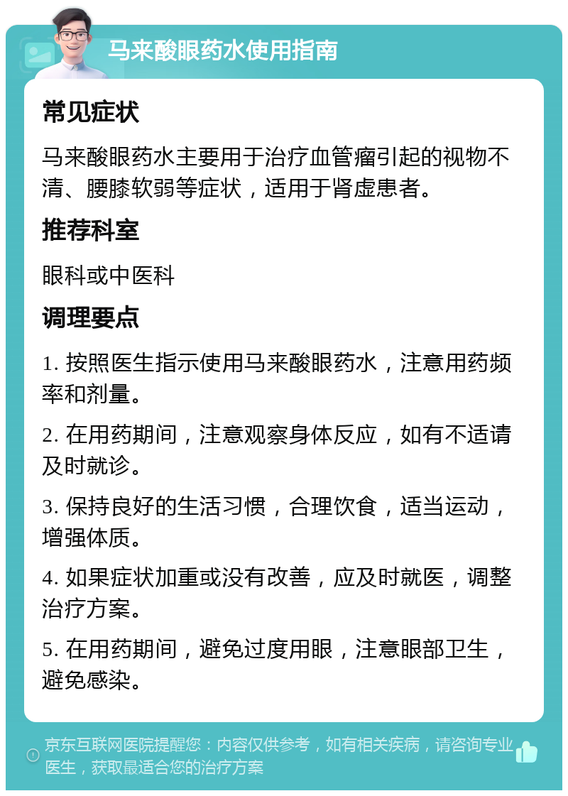 马来酸眼药水使用指南 常见症状 马来酸眼药水主要用于治疗血管瘤引起的视物不清、腰膝软弱等症状，适用于肾虚患者。 推荐科室 眼科或中医科 调理要点 1. 按照医生指示使用马来酸眼药水，注意用药频率和剂量。 2. 在用药期间，注意观察身体反应，如有不适请及时就诊。 3. 保持良好的生活习惯，合理饮食，适当运动，增强体质。 4. 如果症状加重或没有改善，应及时就医，调整治疗方案。 5. 在用药期间，避免过度用眼，注意眼部卫生，避免感染。