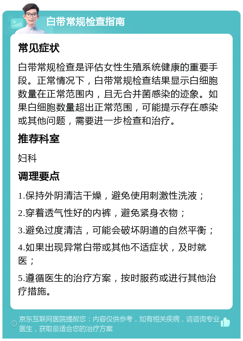 白带常规检查指南 常见症状 白带常规检查是评估女性生殖系统健康的重要手段。正常情况下，白带常规检查结果显示白细胞数量在正常范围内，且无合并菌感染的迹象。如果白细胞数量超出正常范围，可能提示存在感染或其他问题，需要进一步检查和治疗。 推荐科室 妇科 调理要点 1.保持外阴清洁干燥，避免使用刺激性洗液； 2.穿着透气性好的内裤，避免紧身衣物； 3.避免过度清洁，可能会破坏阴道的自然平衡； 4.如果出现异常白带或其他不适症状，及时就医； 5.遵循医生的治疗方案，按时服药或进行其他治疗措施。