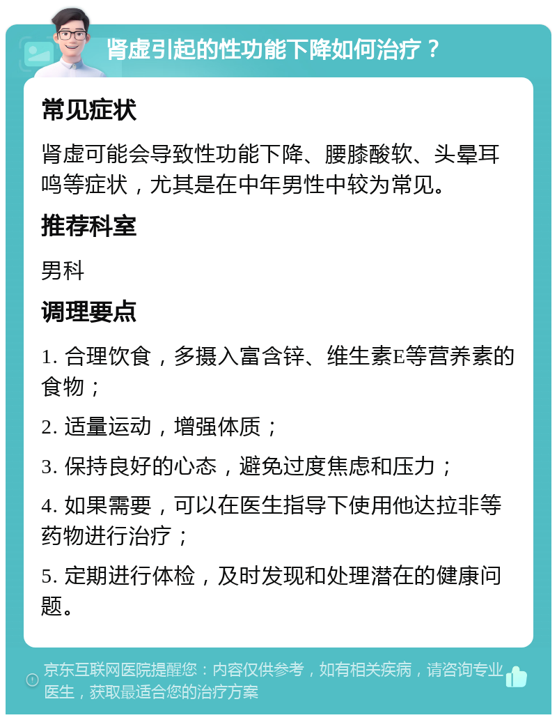 肾虚引起的性功能下降如何治疗？ 常见症状 肾虚可能会导致性功能下降、腰膝酸软、头晕耳鸣等症状，尤其是在中年男性中较为常见。 推荐科室 男科 调理要点 1. 合理饮食，多摄入富含锌、维生素E等营养素的食物； 2. 适量运动，增强体质； 3. 保持良好的心态，避免过度焦虑和压力； 4. 如果需要，可以在医生指导下使用他达拉非等药物进行治疗； 5. 定期进行体检，及时发现和处理潜在的健康问题。