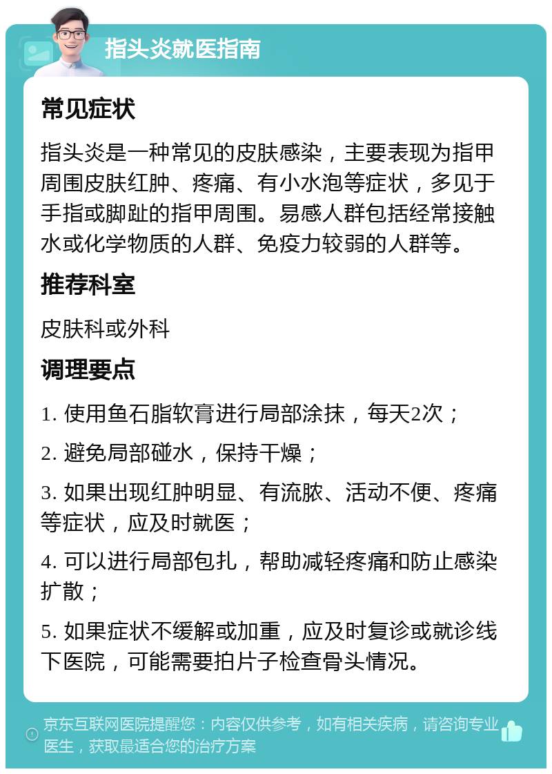 指头炎就医指南 常见症状 指头炎是一种常见的皮肤感染，主要表现为指甲周围皮肤红肿、疼痛、有小水泡等症状，多见于手指或脚趾的指甲周围。易感人群包括经常接触水或化学物质的人群、免疫力较弱的人群等。 推荐科室 皮肤科或外科 调理要点 1. 使用鱼石脂软膏进行局部涂抹，每天2次； 2. 避免局部碰水，保持干燥； 3. 如果出现红肿明显、有流脓、活动不便、疼痛等症状，应及时就医； 4. 可以进行局部包扎，帮助减轻疼痛和防止感染扩散； 5. 如果症状不缓解或加重，应及时复诊或就诊线下医院，可能需要拍片子检查骨头情况。