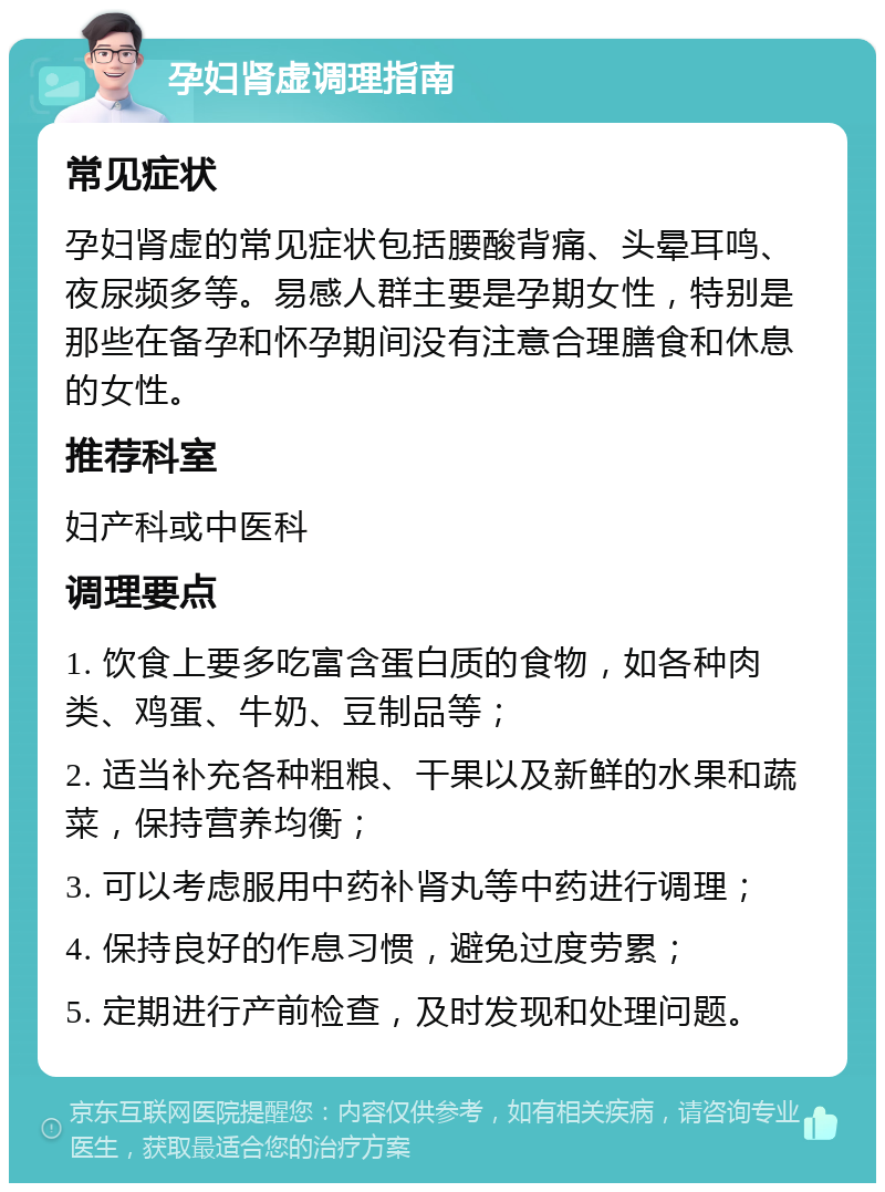 孕妇肾虚调理指南 常见症状 孕妇肾虚的常见症状包括腰酸背痛、头晕耳鸣、夜尿频多等。易感人群主要是孕期女性，特别是那些在备孕和怀孕期间没有注意合理膳食和休息的女性。 推荐科室 妇产科或中医科 调理要点 1. 饮食上要多吃富含蛋白质的食物，如各种肉类、鸡蛋、牛奶、豆制品等； 2. 适当补充各种粗粮、干果以及新鲜的水果和蔬菜，保持营养均衡； 3. 可以考虑服用中药补肾丸等中药进行调理； 4. 保持良好的作息习惯，避免过度劳累； 5. 定期进行产前检查，及时发现和处理问题。