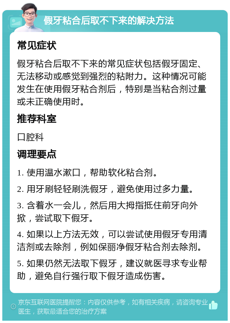 假牙粘合后取不下来的解决方法 常见症状 假牙粘合后取不下来的常见症状包括假牙固定、无法移动或感觉到强烈的粘附力。这种情况可能发生在使用假牙粘合剂后，特别是当粘合剂过量或未正确使用时。 推荐科室 口腔科 调理要点 1. 使用温水漱口，帮助软化粘合剂。 2. 用牙刷轻轻刷洗假牙，避免使用过多力量。 3. 含着水一会儿，然后用大拇指抵住前牙向外掀，尝试取下假牙。 4. 如果以上方法无效，可以尝试使用假牙专用清洁剂或去除剂，例如保丽净假牙粘合剂去除剂。 5. 如果仍然无法取下假牙，建议就医寻求专业帮助，避免自行强行取下假牙造成伤害。