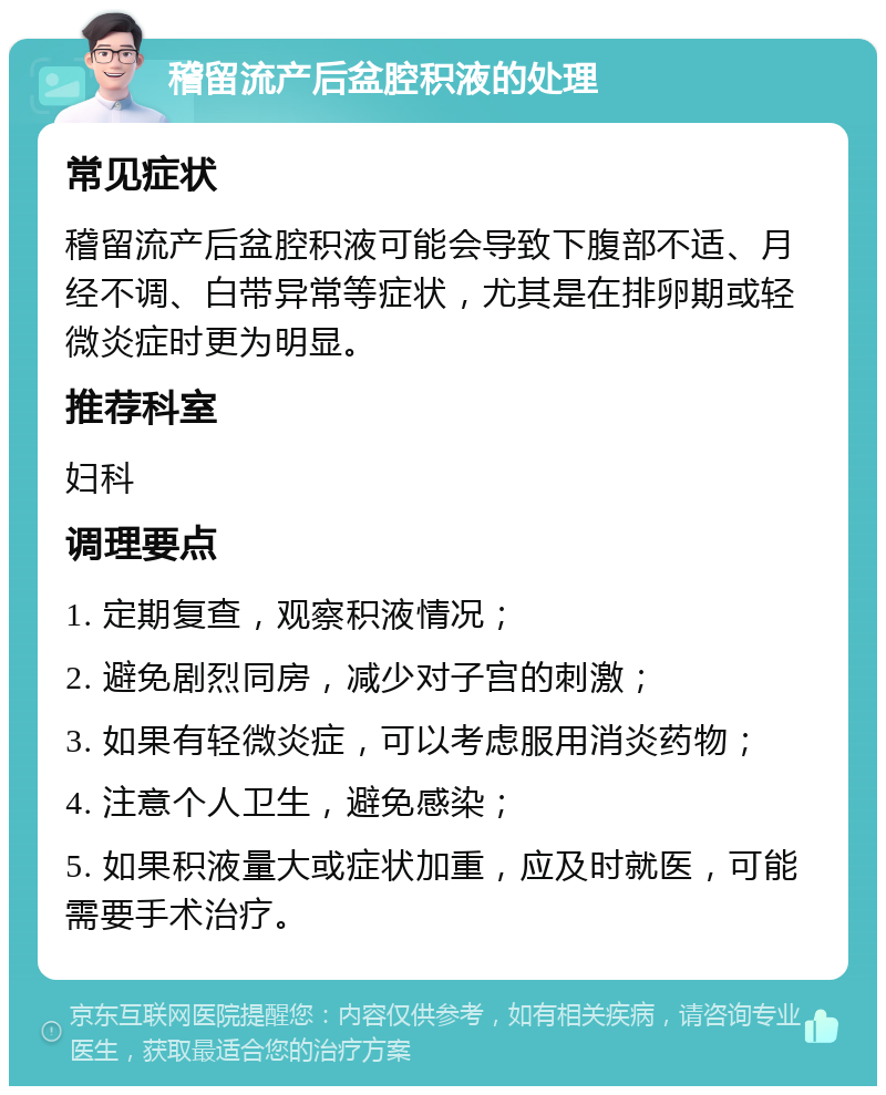 稽留流产后盆腔积液的处理 常见症状 稽留流产后盆腔积液可能会导致下腹部不适、月经不调、白带异常等症状，尤其是在排卵期或轻微炎症时更为明显。 推荐科室 妇科 调理要点 1. 定期复查，观察积液情况； 2. 避免剧烈同房，减少对子宫的刺激； 3. 如果有轻微炎症，可以考虑服用消炎药物； 4. 注意个人卫生，避免感染； 5. 如果积液量大或症状加重，应及时就医，可能需要手术治疗。