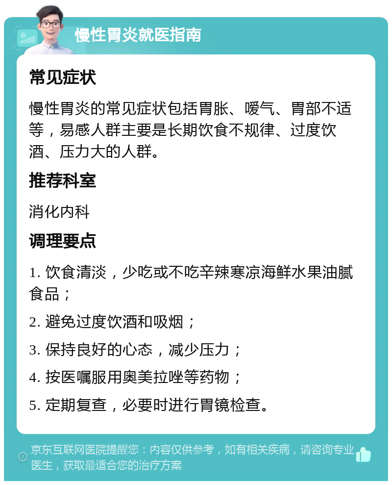 慢性胃炎就医指南 常见症状 慢性胃炎的常见症状包括胃胀、嗳气、胃部不适等，易感人群主要是长期饮食不规律、过度饮酒、压力大的人群。 推荐科室 消化内科 调理要点 1. 饮食清淡，少吃或不吃辛辣寒凉海鲜水果油腻食品； 2. 避免过度饮酒和吸烟； 3. 保持良好的心态，减少压力； 4. 按医嘱服用奥美拉唑等药物； 5. 定期复查，必要时进行胃镜检查。