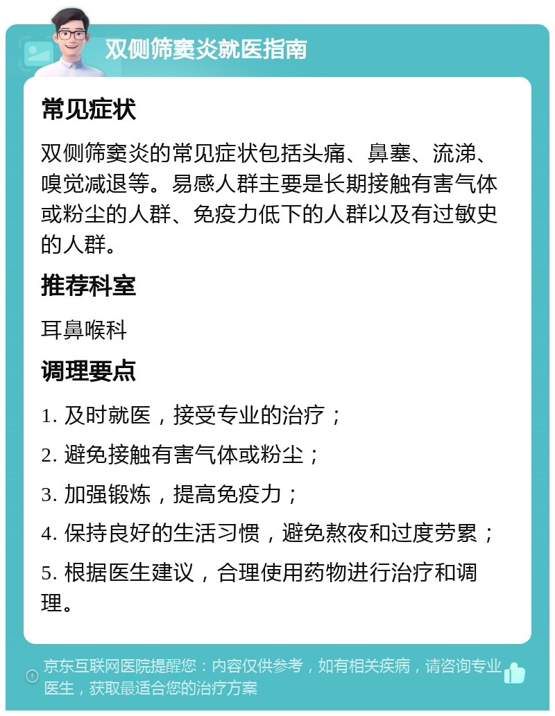 双侧筛窦炎就医指南 常见症状 双侧筛窦炎的常见症状包括头痛、鼻塞、流涕、嗅觉减退等。易感人群主要是长期接触有害气体或粉尘的人群、免疫力低下的人群以及有过敏史的人群。 推荐科室 耳鼻喉科 调理要点 1. 及时就医，接受专业的治疗； 2. 避免接触有害气体或粉尘； 3. 加强锻炼，提高免疫力； 4. 保持良好的生活习惯，避免熬夜和过度劳累； 5. 根据医生建议，合理使用药物进行治疗和调理。