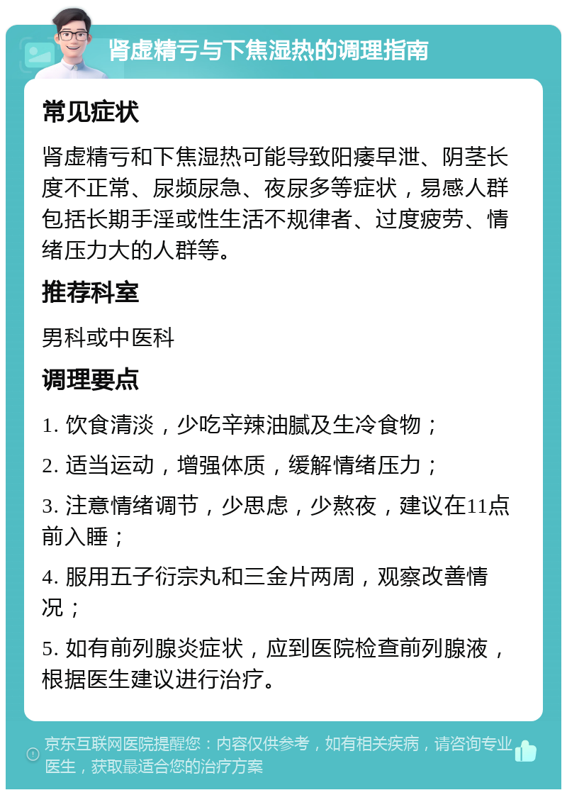 肾虚精亏与下焦湿热的调理指南 常见症状 肾虚精亏和下焦湿热可能导致阳痿早泄、阴茎长度不正常、尿频尿急、夜尿多等症状，易感人群包括长期手淫或性生活不规律者、过度疲劳、情绪压力大的人群等。 推荐科室 男科或中医科 调理要点 1. 饮食清淡，少吃辛辣油腻及生冷食物； 2. 适当运动，增强体质，缓解情绪压力； 3. 注意情绪调节，少思虑，少熬夜，建议在11点前入睡； 4. 服用五子衍宗丸和三金片两周，观察改善情况； 5. 如有前列腺炎症状，应到医院检查前列腺液，根据医生建议进行治疗。