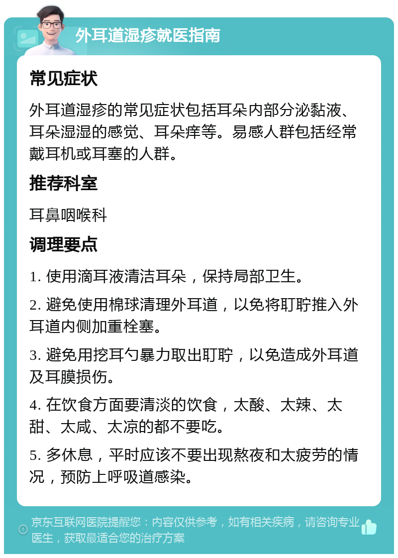 外耳道湿疹就医指南 常见症状 外耳道湿疹的常见症状包括耳朵内部分泌黏液、耳朵湿湿的感觉、耳朵痒等。易感人群包括经常戴耳机或耳塞的人群。 推荐科室 耳鼻咽喉科 调理要点 1. 使用滴耳液清洁耳朵，保持局部卫生。 2. 避免使用棉球清理外耳道，以免将耵聍推入外耳道内侧加重栓塞。 3. 避免用挖耳勺暴力取出耵聍，以免造成外耳道及耳膜损伤。 4. 在饮食方面要清淡的饮食，太酸、太辣、太甜、太咸、太凉的都不要吃。 5. 多休息，平时应该不要出现熬夜和太疲劳的情况，预防上呼吸道感染。