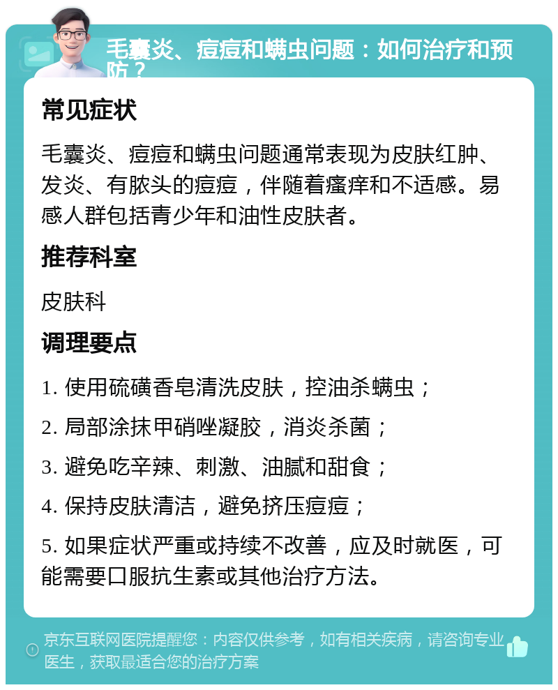 毛囊炎、痘痘和螨虫问题：如何治疗和预防？ 常见症状 毛囊炎、痘痘和螨虫问题通常表现为皮肤红肿、发炎、有脓头的痘痘，伴随着瘙痒和不适感。易感人群包括青少年和油性皮肤者。 推荐科室 皮肤科 调理要点 1. 使用硫磺香皂清洗皮肤，控油杀螨虫； 2. 局部涂抹甲硝唑凝胶，消炎杀菌； 3. 避免吃辛辣、刺激、油腻和甜食； 4. 保持皮肤清洁，避免挤压痘痘； 5. 如果症状严重或持续不改善，应及时就医，可能需要口服抗生素或其他治疗方法。