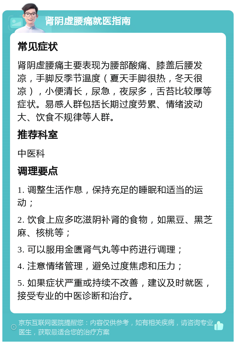 肾阴虚腰痛就医指南 常见症状 肾阴虚腰痛主要表现为腰部酸痛、膝盖后腰发凉，手脚反季节温度（夏天手脚很热，冬天很凉），小便清长，尿急，夜尿多，舌苔比较厚等症状。易感人群包括长期过度劳累、情绪波动大、饮食不规律等人群。 推荐科室 中医科 调理要点 1. 调整生活作息，保持充足的睡眠和适当的运动； 2. 饮食上应多吃滋阴补肾的食物，如黑豆、黑芝麻、核桃等； 3. 可以服用金匮肾气丸等中药进行调理； 4. 注意情绪管理，避免过度焦虑和压力； 5. 如果症状严重或持续不改善，建议及时就医，接受专业的中医诊断和治疗。