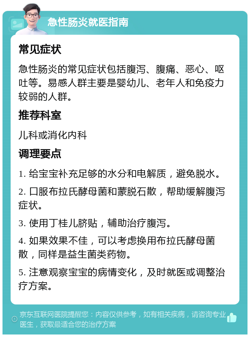 急性肠炎就医指南 常见症状 急性肠炎的常见症状包括腹泻、腹痛、恶心、呕吐等。易感人群主要是婴幼儿、老年人和免疫力较弱的人群。 推荐科室 儿科或消化内科 调理要点 1. 给宝宝补充足够的水分和电解质，避免脱水。 2. 口服布拉氏酵母菌和蒙脱石散，帮助缓解腹泻症状。 3. 使用丁桂儿脐贴，辅助治疗腹泻。 4. 如果效果不佳，可以考虑换用布拉氏酵母菌散，同样是益生菌类药物。 5. 注意观察宝宝的病情变化，及时就医或调整治疗方案。