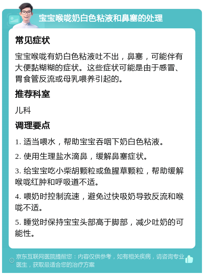 宝宝喉咙奶白色粘液和鼻塞的处理 常见症状 宝宝喉咙有奶白色粘液吐不出，鼻塞，可能伴有大便黏糊糊的症状。这些症状可能是由于感冒、胃食管反流或母乳喂养引起的。 推荐科室 儿科 调理要点 1. 适当喂水，帮助宝宝吞咽下奶白色粘液。 2. 使用生理盐水滴鼻，缓解鼻塞症状。 3. 给宝宝吃小柴胡颗粒或鱼腥草颗粒，帮助缓解喉咙红肿和呼吸道不适。 4. 喂奶时控制流速，避免过快吸奶导致反流和喉咙不适。 5. 睡觉时保持宝宝头部高于脚部，减少吐奶的可能性。