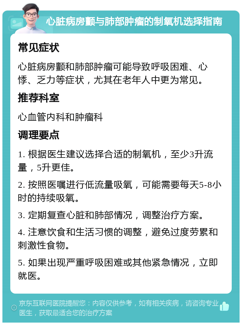 心脏病房颤与肺部肿瘤的制氧机选择指南 常见症状 心脏病房颤和肺部肿瘤可能导致呼吸困难、心悸、乏力等症状，尤其在老年人中更为常见。 推荐科室 心血管内科和肿瘤科 调理要点 1. 根据医生建议选择合适的制氧机，至少3升流量，5升更佳。 2. 按照医嘱进行低流量吸氧，可能需要每天5-8小时的持续吸氧。 3. 定期复查心脏和肺部情况，调整治疗方案。 4. 注意饮食和生活习惯的调整，避免过度劳累和刺激性食物。 5. 如果出现严重呼吸困难或其他紧急情况，立即就医。