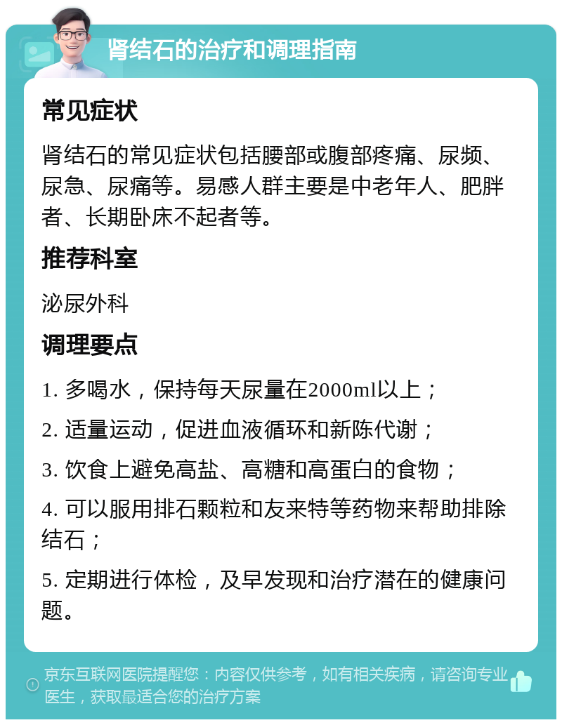 肾结石的治疗和调理指南 常见症状 肾结石的常见症状包括腰部或腹部疼痛、尿频、尿急、尿痛等。易感人群主要是中老年人、肥胖者、长期卧床不起者等。 推荐科室 泌尿外科 调理要点 1. 多喝水，保持每天尿量在2000ml以上； 2. 适量运动，促进血液循环和新陈代谢； 3. 饮食上避免高盐、高糖和高蛋白的食物； 4. 可以服用排石颗粒和友来特等药物来帮助排除结石； 5. 定期进行体检，及早发现和治疗潜在的健康问题。