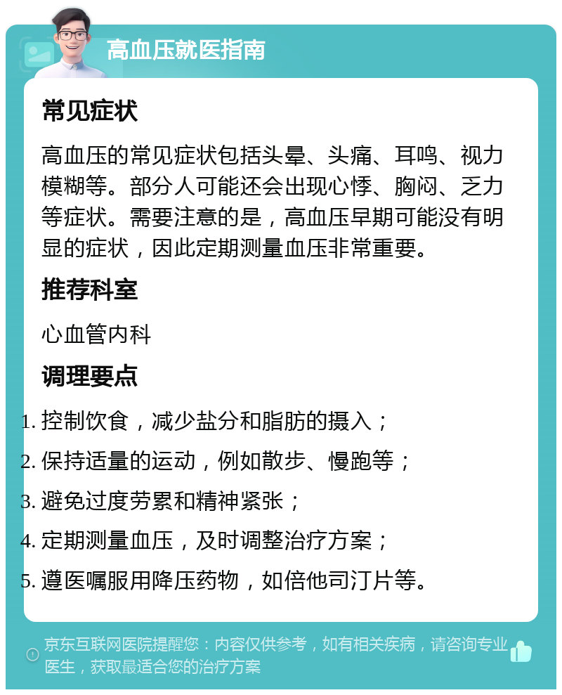 高血压就医指南 常见症状 高血压的常见症状包括头晕、头痛、耳鸣、视力模糊等。部分人可能还会出现心悸、胸闷、乏力等症状。需要注意的是，高血压早期可能没有明显的症状，因此定期测量血压非常重要。 推荐科室 心血管内科 调理要点 控制饮食，减少盐分和脂肪的摄入； 保持适量的运动，例如散步、慢跑等； 避免过度劳累和精神紧张； 定期测量血压，及时调整治疗方案； 遵医嘱服用降压药物，如倍他司汀片等。