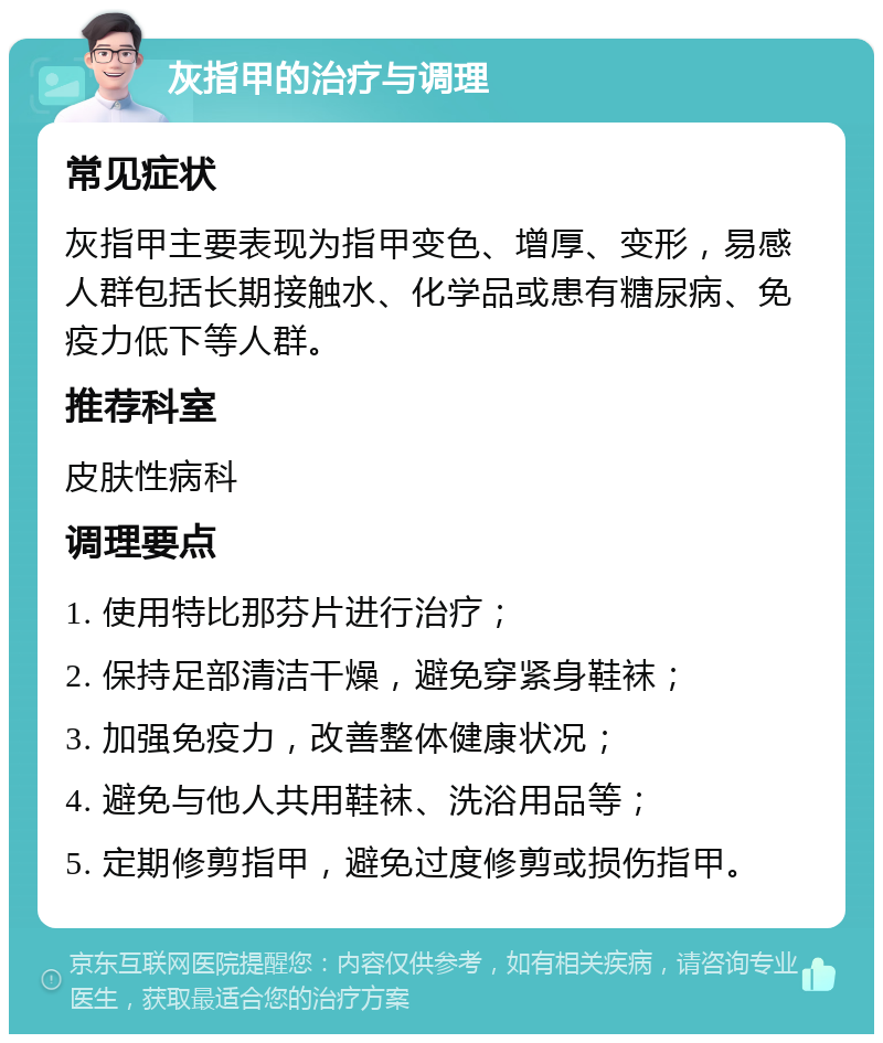 灰指甲的治疗与调理 常见症状 灰指甲主要表现为指甲变色、增厚、变形，易感人群包括长期接触水、化学品或患有糖尿病、免疫力低下等人群。 推荐科室 皮肤性病科 调理要点 1. 使用特比那芬片进行治疗； 2. 保持足部清洁干燥，避免穿紧身鞋袜； 3. 加强免疫力，改善整体健康状况； 4. 避免与他人共用鞋袜、洗浴用品等； 5. 定期修剪指甲，避免过度修剪或损伤指甲。