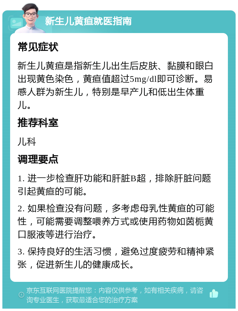 新生儿黄疸就医指南 常见症状 新生儿黄疸是指新生儿出生后皮肤、黏膜和眼白出现黄色染色，黄疸值超过5mg/dl即可诊断。易感人群为新生儿，特别是早产儿和低出生体重儿。 推荐科室 儿科 调理要点 1. 进一步检查肝功能和肝脏B超，排除肝脏问题引起黄疸的可能。 2. 如果检查没有问题，多考虑母乳性黄疸的可能性，可能需要调整喂养方式或使用药物如茵栀黄口服液等进行治疗。 3. 保持良好的生活习惯，避免过度疲劳和精神紧张，促进新生儿的健康成长。