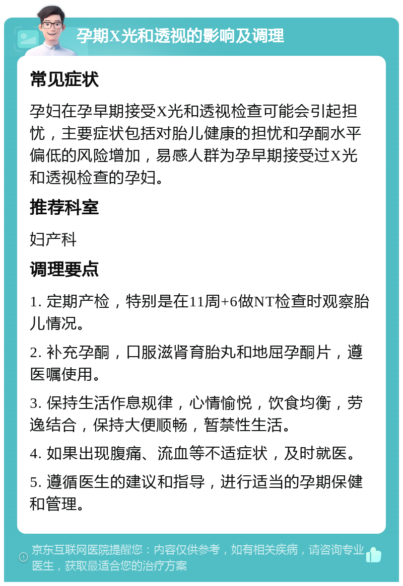 孕期X光和透视的影响及调理 常见症状 孕妇在孕早期接受X光和透视检查可能会引起担忧，主要症状包括对胎儿健康的担忧和孕酮水平偏低的风险增加，易感人群为孕早期接受过X光和透视检查的孕妇。 推荐科室 妇产科 调理要点 1. 定期产检，特别是在11周+6做NT检查时观察胎儿情况。 2. 补充孕酮，口服滋肾育胎丸和地屈孕酮片，遵医嘱使用。 3. 保持生活作息规律，心情愉悦，饮食均衡，劳逸结合，保持大便顺畅，暂禁性生活。 4. 如果出现腹痛、流血等不适症状，及时就医。 5. 遵循医生的建议和指导，进行适当的孕期保健和管理。