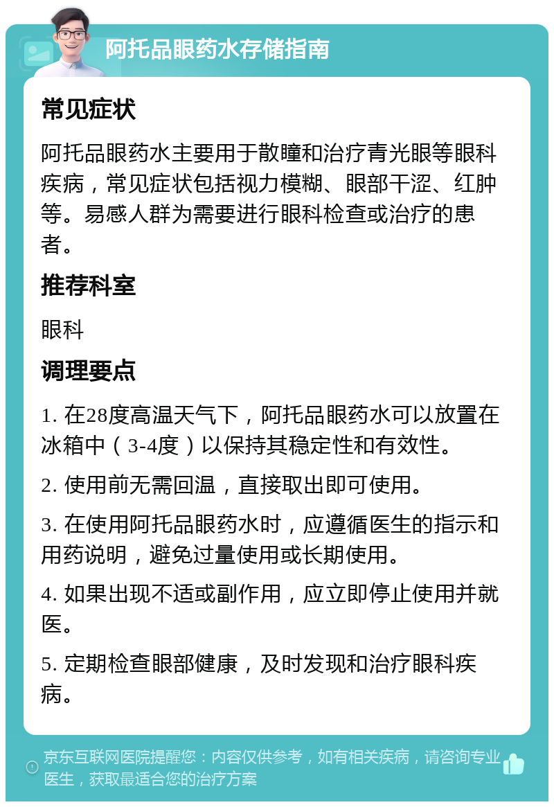 阿托品眼药水存储指南 常见症状 阿托品眼药水主要用于散瞳和治疗青光眼等眼科疾病，常见症状包括视力模糊、眼部干涩、红肿等。易感人群为需要进行眼科检查或治疗的患者。 推荐科室 眼科 调理要点 1. 在28度高温天气下，阿托品眼药水可以放置在冰箱中（3-4度）以保持其稳定性和有效性。 2. 使用前无需回温，直接取出即可使用。 3. 在使用阿托品眼药水时，应遵循医生的指示和用药说明，避免过量使用或长期使用。 4. 如果出现不适或副作用，应立即停止使用并就医。 5. 定期检查眼部健康，及时发现和治疗眼科疾病。