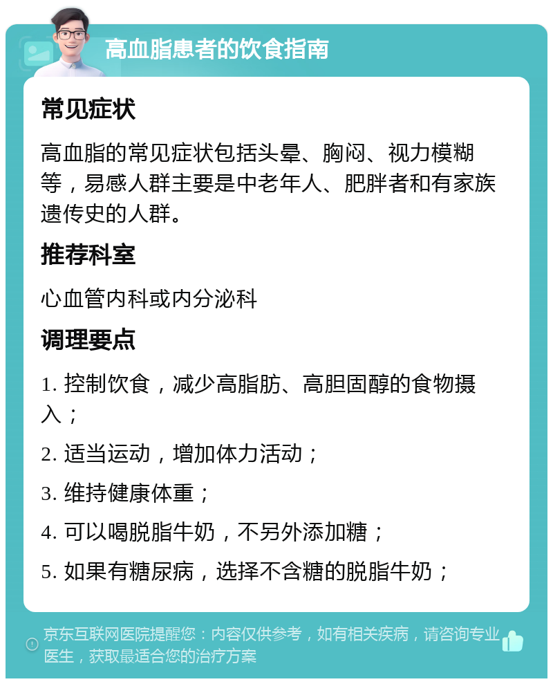 高血脂患者的饮食指南 常见症状 高血脂的常见症状包括头晕、胸闷、视力模糊等，易感人群主要是中老年人、肥胖者和有家族遗传史的人群。 推荐科室 心血管内科或内分泌科 调理要点 1. 控制饮食，减少高脂肪、高胆固醇的食物摄入； 2. 适当运动，增加体力活动； 3. 维持健康体重； 4. 可以喝脱脂牛奶，不另外添加糖； 5. 如果有糖尿病，选择不含糖的脱脂牛奶；