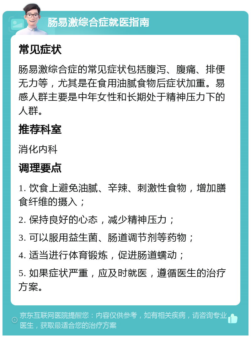 肠易激综合症就医指南 常见症状 肠易激综合症的常见症状包括腹泻、腹痛、排便无力等，尤其是在食用油腻食物后症状加重。易感人群主要是中年女性和长期处于精神压力下的人群。 推荐科室 消化内科 调理要点 1. 饮食上避免油腻、辛辣、刺激性食物，增加膳食纤维的摄入； 2. 保持良好的心态，减少精神压力； 3. 可以服用益生菌、肠道调节剂等药物； 4. 适当进行体育锻炼，促进肠道蠕动； 5. 如果症状严重，应及时就医，遵循医生的治疗方案。