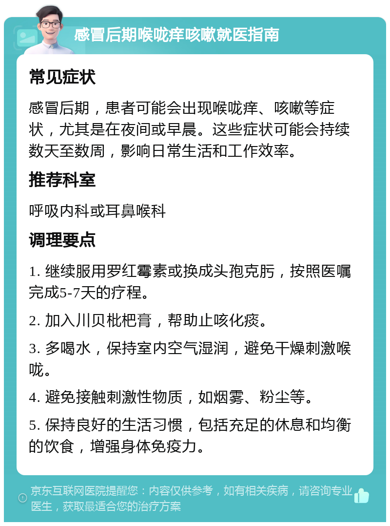 感冒后期喉咙痒咳嗽就医指南 常见症状 感冒后期，患者可能会出现喉咙痒、咳嗽等症状，尤其是在夜间或早晨。这些症状可能会持续数天至数周，影响日常生活和工作效率。 推荐科室 呼吸内科或耳鼻喉科 调理要点 1. 继续服用罗红霉素或换成头孢克肟，按照医嘱完成5-7天的疗程。 2. 加入川贝枇杷膏，帮助止咳化痰。 3. 多喝水，保持室内空气湿润，避免干燥刺激喉咙。 4. 避免接触刺激性物质，如烟雾、粉尘等。 5. 保持良好的生活习惯，包括充足的休息和均衡的饮食，增强身体免疫力。