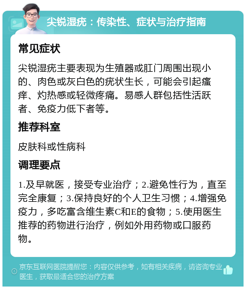 尖锐湿疣：传染性、症状与治疗指南 常见症状 尖锐湿疣主要表现为生殖器或肛门周围出现小的、肉色或灰白色的疣状生长，可能会引起瘙痒、灼热感或轻微疼痛。易感人群包括性活跃者、免疫力低下者等。 推荐科室 皮肤科或性病科 调理要点 1.及早就医，接受专业治疗；2.避免性行为，直至完全康复；3.保持良好的个人卫生习惯；4.增强免疫力，多吃富含维生素C和E的食物；5.使用医生推荐的药物进行治疗，例如外用药物或口服药物。