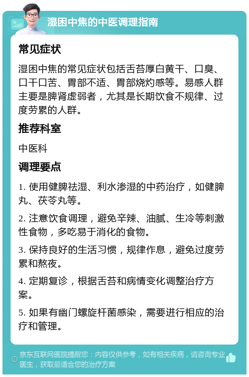 湿困中焦的中医调理指南 常见症状 湿困中焦的常见症状包括舌苔厚白黄干、口臭、口干口苦、胃部不适、胃部烧灼感等。易感人群主要是脾肾虚弱者，尤其是长期饮食不规律、过度劳累的人群。 推荐科室 中医科 调理要点 1. 使用健脾祛湿、利水渗湿的中药治疗，如健脾丸、茯苓丸等。 2. 注意饮食调理，避免辛辣、油腻、生冷等刺激性食物，多吃易于消化的食物。 3. 保持良好的生活习惯，规律作息，避免过度劳累和熬夜。 4. 定期复诊，根据舌苔和病情变化调整治疗方案。 5. 如果有幽门螺旋杆菌感染，需要进行相应的治疗和管理。