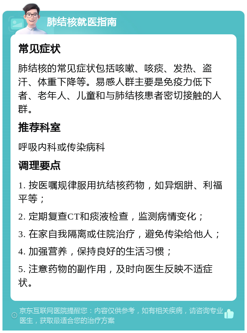 肺结核就医指南 常见症状 肺结核的常见症状包括咳嗽、咳痰、发热、盗汗、体重下降等。易感人群主要是免疫力低下者、老年人、儿童和与肺结核患者密切接触的人群。 推荐科室 呼吸内科或传染病科 调理要点 1. 按医嘱规律服用抗结核药物，如异烟肼、利福平等； 2. 定期复查CT和痰液检查，监测病情变化； 3. 在家自我隔离或住院治疗，避免传染给他人； 4. 加强营养，保持良好的生活习惯； 5. 注意药物的副作用，及时向医生反映不适症状。