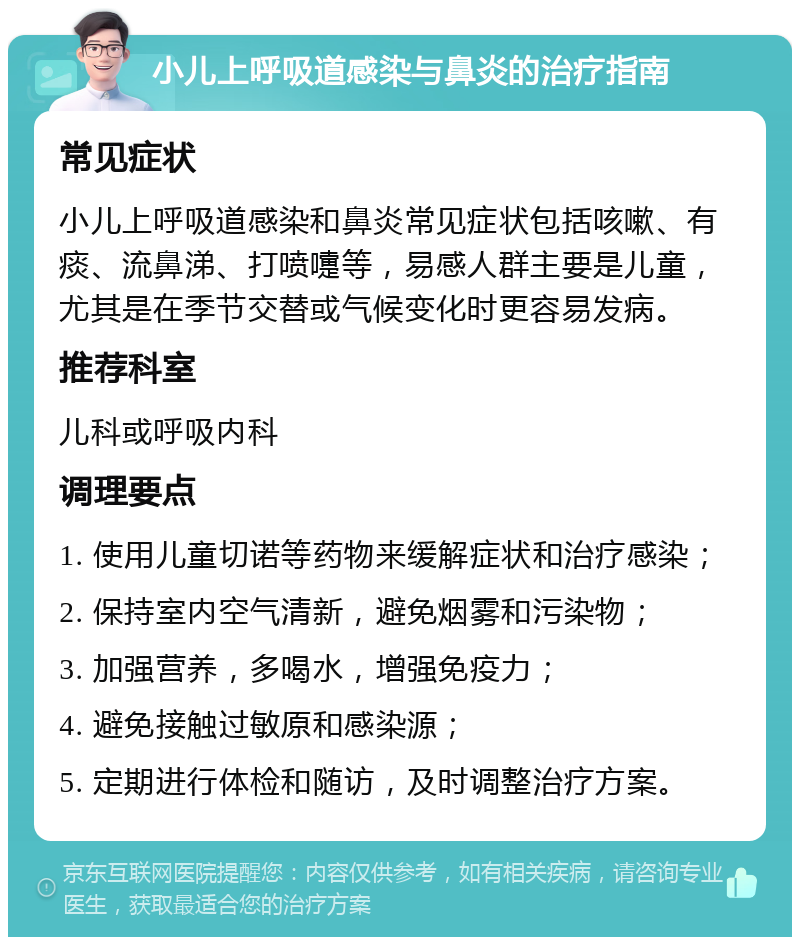 小儿上呼吸道感染与鼻炎的治疗指南 常见症状 小儿上呼吸道感染和鼻炎常见症状包括咳嗽、有痰、流鼻涕、打喷嚏等，易感人群主要是儿童，尤其是在季节交替或气候变化时更容易发病。 推荐科室 儿科或呼吸内科 调理要点 1. 使用儿童切诺等药物来缓解症状和治疗感染； 2. 保持室内空气清新，避免烟雾和污染物； 3. 加强营养，多喝水，增强免疫力； 4. 避免接触过敏原和感染源； 5. 定期进行体检和随访，及时调整治疗方案。