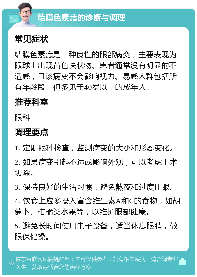 结膜色素痣的诊断与调理 常见症状 结膜色素痣是一种良性的眼部病变，主要表现为眼球上出现黄色块状物。患者通常没有明显的不适感，且该病变不会影响视力。易感人群包括所有年龄段，但多见于40岁以上的成年人。 推荐科室 眼科 调理要点 1. 定期眼科检查，监测病变的大小和形态变化。 2. 如果病变引起不适或影响外观，可以考虑手术切除。 3. 保持良好的生活习惯，避免熬夜和过度用眼。 4. 饮食上应多摄入富含维生素A和C的食物，如胡萝卜、柑橘类水果等，以维护眼部健康。 5. 避免长时间使用电子设备，适当休息眼睛，做眼保健操。