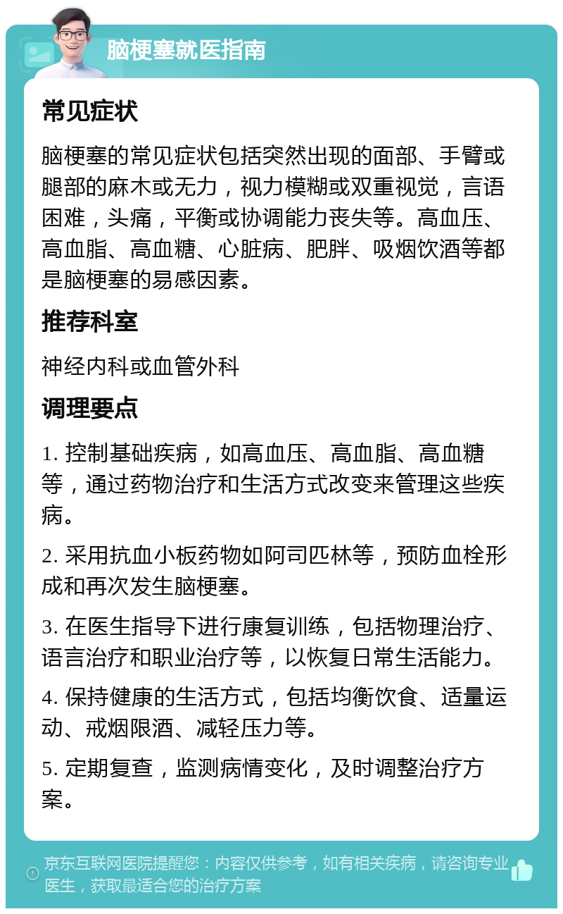 脑梗塞就医指南 常见症状 脑梗塞的常见症状包括突然出现的面部、手臂或腿部的麻木或无力，视力模糊或双重视觉，言语困难，头痛，平衡或协调能力丧失等。高血压、高血脂、高血糖、心脏病、肥胖、吸烟饮酒等都是脑梗塞的易感因素。 推荐科室 神经内科或血管外科 调理要点 1. 控制基础疾病，如高血压、高血脂、高血糖等，通过药物治疗和生活方式改变来管理这些疾病。 2. 采用抗血小板药物如阿司匹林等，预防血栓形成和再次发生脑梗塞。 3. 在医生指导下进行康复训练，包括物理治疗、语言治疗和职业治疗等，以恢复日常生活能力。 4. 保持健康的生活方式，包括均衡饮食、适量运动、戒烟限酒、减轻压力等。 5. 定期复查，监测病情变化，及时调整治疗方案。