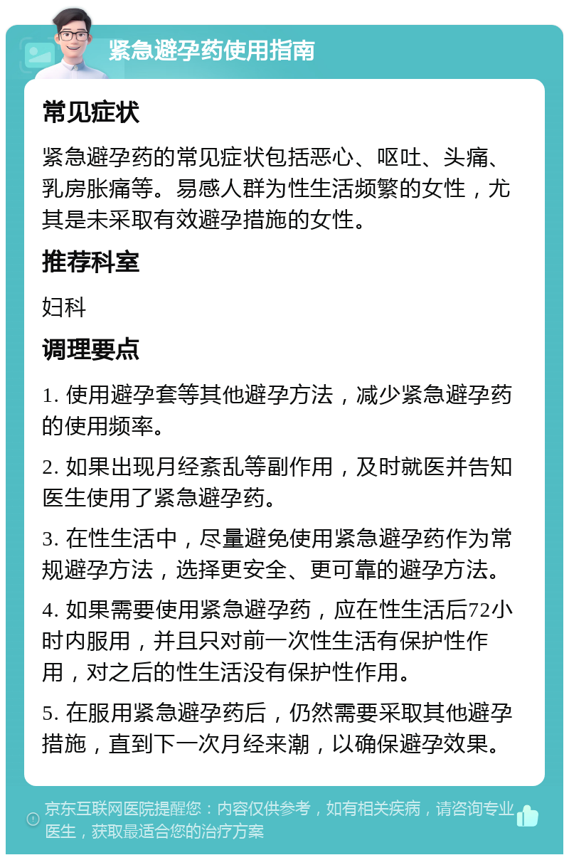 紧急避孕药使用指南 常见症状 紧急避孕药的常见症状包括恶心、呕吐、头痛、乳房胀痛等。易感人群为性生活频繁的女性，尤其是未采取有效避孕措施的女性。 推荐科室 妇科 调理要点 1. 使用避孕套等其他避孕方法，减少紧急避孕药的使用频率。 2. 如果出现月经紊乱等副作用，及时就医并告知医生使用了紧急避孕药。 3. 在性生活中，尽量避免使用紧急避孕药作为常规避孕方法，选择更安全、更可靠的避孕方法。 4. 如果需要使用紧急避孕药，应在性生活后72小时内服用，并且只对前一次性生活有保护性作用，对之后的性生活没有保护性作用。 5. 在服用紧急避孕药后，仍然需要采取其他避孕措施，直到下一次月经来潮，以确保避孕效果。