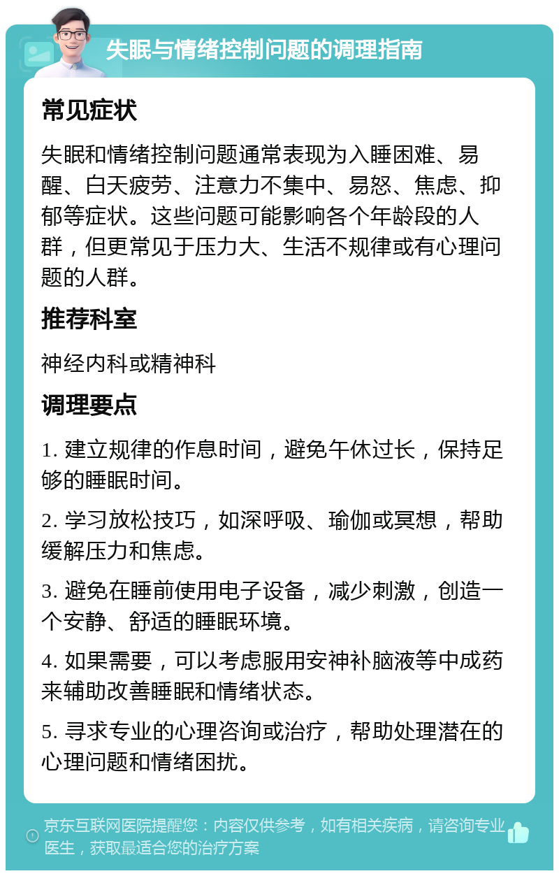 失眠与情绪控制问题的调理指南 常见症状 失眠和情绪控制问题通常表现为入睡困难、易醒、白天疲劳、注意力不集中、易怒、焦虑、抑郁等症状。这些问题可能影响各个年龄段的人群，但更常见于压力大、生活不规律或有心理问题的人群。 推荐科室 神经内科或精神科 调理要点 1. 建立规律的作息时间，避免午休过长，保持足够的睡眠时间。 2. 学习放松技巧，如深呼吸、瑜伽或冥想，帮助缓解压力和焦虑。 3. 避免在睡前使用电子设备，减少刺激，创造一个安静、舒适的睡眠环境。 4. 如果需要，可以考虑服用安神补脑液等中成药来辅助改善睡眠和情绪状态。 5. 寻求专业的心理咨询或治疗，帮助处理潜在的心理问题和情绪困扰。