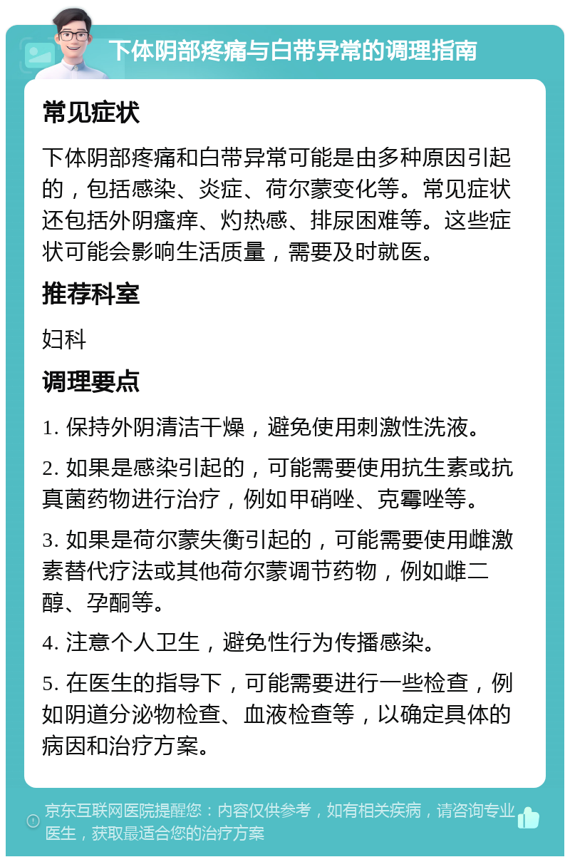 下体阴部疼痛与白带异常的调理指南 常见症状 下体阴部疼痛和白带异常可能是由多种原因引起的，包括感染、炎症、荷尔蒙变化等。常见症状还包括外阴瘙痒、灼热感、排尿困难等。这些症状可能会影响生活质量，需要及时就医。 推荐科室 妇科 调理要点 1. 保持外阴清洁干燥，避免使用刺激性洗液。 2. 如果是感染引起的，可能需要使用抗生素或抗真菌药物进行治疗，例如甲硝唑、克霉唑等。 3. 如果是荷尔蒙失衡引起的，可能需要使用雌激素替代疗法或其他荷尔蒙调节药物，例如雌二醇、孕酮等。 4. 注意个人卫生，避免性行为传播感染。 5. 在医生的指导下，可能需要进行一些检查，例如阴道分泌物检查、血液检查等，以确定具体的病因和治疗方案。