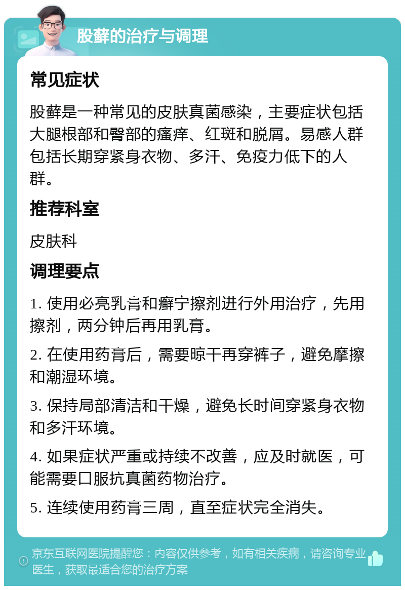 股藓的治疗与调理 常见症状 股藓是一种常见的皮肤真菌感染，主要症状包括大腿根部和臀部的瘙痒、红斑和脱屑。易感人群包括长期穿紧身衣物、多汗、免疫力低下的人群。 推荐科室 皮肤科 调理要点 1. 使用必亮乳膏和癣宁擦剂进行外用治疗，先用擦剂，两分钟后再用乳膏。 2. 在使用药膏后，需要晾干再穿裤子，避免摩擦和潮湿环境。 3. 保持局部清洁和干燥，避免长时间穿紧身衣物和多汗环境。 4. 如果症状严重或持续不改善，应及时就医，可能需要口服抗真菌药物治疗。 5. 连续使用药膏三周，直至症状完全消失。