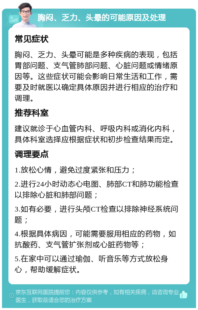 胸闷、乏力、头晕的可能原因及处理 常见症状 胸闷、乏力、头晕可能是多种疾病的表现，包括胃部问题、支气管肺部问题、心脏问题或情绪原因等。这些症状可能会影响日常生活和工作，需要及时就医以确定具体原因并进行相应的治疗和调理。 推荐科室 建议就诊于心血管内科、呼吸内科或消化内科，具体科室选择应根据症状和初步检查结果而定。 调理要点 1.放松心情，避免过度紧张和压力； 2.进行24小时动态心电图、肺部CT和肺功能检查以排除心脏和肺部问题； 3.如有必要，进行头颅CT检查以排除神经系统问题； 4.根据具体病因，可能需要服用相应的药物，如抗酸药、支气管扩张剂或心脏药物等； 5.在家中可以通过瑜伽、听音乐等方式放松身心，帮助缓解症状。