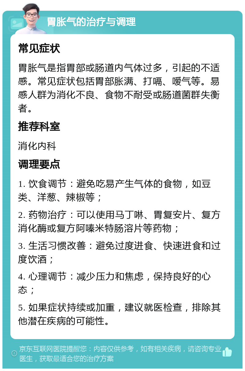 胃胀气的治疗与调理 常见症状 胃胀气是指胃部或肠道内气体过多，引起的不适感。常见症状包括胃部胀满、打嗝、嗳气等。易感人群为消化不良、食物不耐受或肠道菌群失衡者。 推荐科室 消化内科 调理要点 1. 饮食调节：避免吃易产生气体的食物，如豆类、洋葱、辣椒等； 2. 药物治疗：可以使用马丁啉、胃复安片、复方消化酶或复方阿嗪米特肠溶片等药物； 3. 生活习惯改善：避免过度进食、快速进食和过度饮酒； 4. 心理调节：减少压力和焦虑，保持良好的心态； 5. 如果症状持续或加重，建议就医检查，排除其他潜在疾病的可能性。