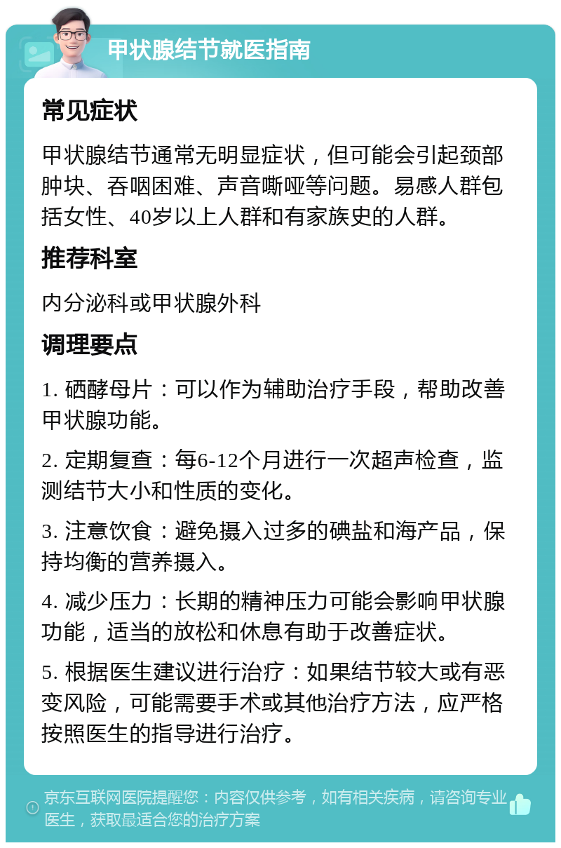 甲状腺结节就医指南 常见症状 甲状腺结节通常无明显症状，但可能会引起颈部肿块、吞咽困难、声音嘶哑等问题。易感人群包括女性、40岁以上人群和有家族史的人群。 推荐科室 内分泌科或甲状腺外科 调理要点 1. 硒酵母片：可以作为辅助治疗手段，帮助改善甲状腺功能。 2. 定期复查：每6-12个月进行一次超声检查，监测结节大小和性质的变化。 3. 注意饮食：避免摄入过多的碘盐和海产品，保持均衡的营养摄入。 4. 减少压力：长期的精神压力可能会影响甲状腺功能，适当的放松和休息有助于改善症状。 5. 根据医生建议进行治疗：如果结节较大或有恶变风险，可能需要手术或其他治疗方法，应严格按照医生的指导进行治疗。