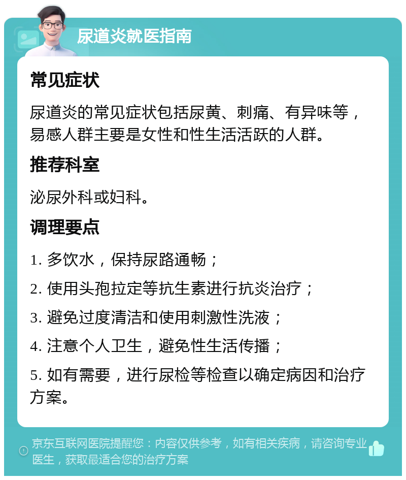 尿道炎就医指南 常见症状 尿道炎的常见症状包括尿黄、刺痛、有异味等，易感人群主要是女性和性生活活跃的人群。 推荐科室 泌尿外科或妇科。 调理要点 1. 多饮水，保持尿路通畅； 2. 使用头孢拉定等抗生素进行抗炎治疗； 3. 避免过度清洁和使用刺激性洗液； 4. 注意个人卫生，避免性生活传播； 5. 如有需要，进行尿检等检查以确定病因和治疗方案。