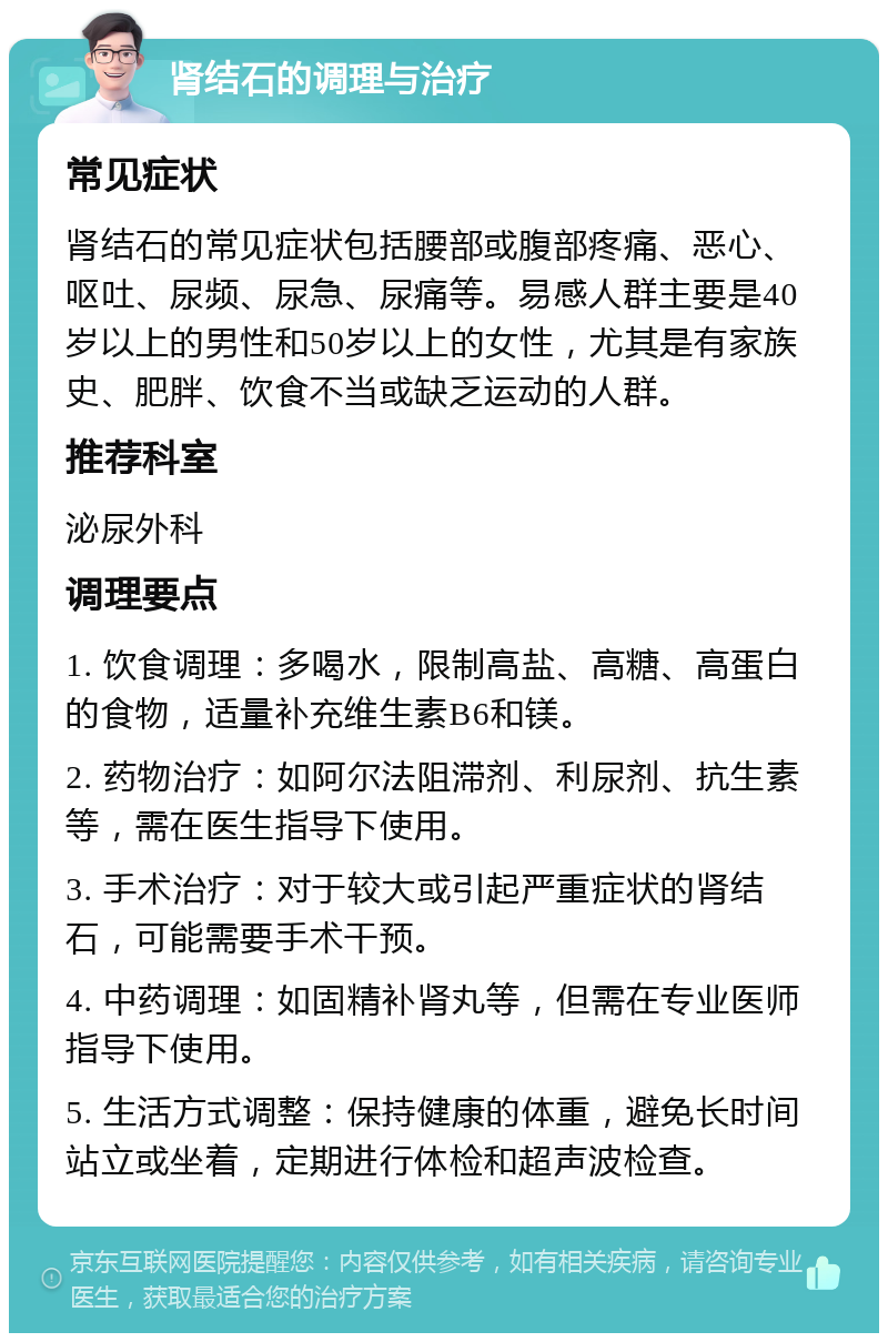 肾结石的调理与治疗 常见症状 肾结石的常见症状包括腰部或腹部疼痛、恶心、呕吐、尿频、尿急、尿痛等。易感人群主要是40岁以上的男性和50岁以上的女性，尤其是有家族史、肥胖、饮食不当或缺乏运动的人群。 推荐科室 泌尿外科 调理要点 1. 饮食调理：多喝水，限制高盐、高糖、高蛋白的食物，适量补充维生素B6和镁。 2. 药物治疗：如阿尔法阻滞剂、利尿剂、抗生素等，需在医生指导下使用。 3. 手术治疗：对于较大或引起严重症状的肾结石，可能需要手术干预。 4. 中药调理：如固精补肾丸等，但需在专业医师指导下使用。 5. 生活方式调整：保持健康的体重，避免长时间站立或坐着，定期进行体检和超声波检查。