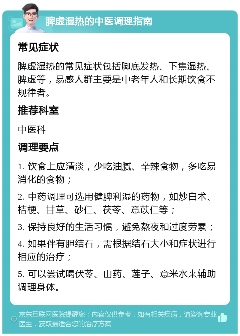 脾虚湿热的中医调理指南 常见症状 脾虚湿热的常见症状包括脚底发热、下焦湿热、脾虚等，易感人群主要是中老年人和长期饮食不规律者。 推荐科室 中医科 调理要点 1. 饮食上应清淡，少吃油腻、辛辣食物，多吃易消化的食物； 2. 中药调理可选用健脾利湿的药物，如炒白术、桔梗、甘草、砂仁、茯苓、意苡仁等； 3. 保持良好的生活习惯，避免熬夜和过度劳累； 4. 如果伴有胆结石，需根据结石大小和症状进行相应的治疗； 5. 可以尝试喝伏苓、山药、莲子、意米水来辅助调理身体。