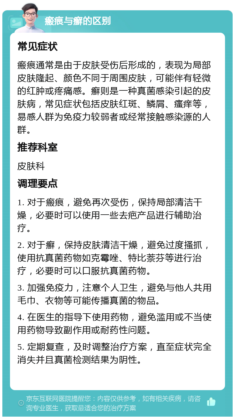 瘢痕与癣的区别 常见症状 瘢痕通常是由于皮肤受伤后形成的，表现为局部皮肤隆起、颜色不同于周围皮肤，可能伴有轻微的红肿或疼痛感。癣则是一种真菌感染引起的皮肤病，常见症状包括皮肤红斑、鳞屑、瘙痒等，易感人群为免疫力较弱者或经常接触感染源的人群。 推荐科室 皮肤科 调理要点 1. 对于瘢痕，避免再次受伤，保持局部清洁干燥，必要时可以使用一些去疤产品进行辅助治疗。 2. 对于癣，保持皮肤清洁干燥，避免过度搔抓，使用抗真菌药物如克霉唑、特比萘芬等进行治疗，必要时可以口服抗真菌药物。 3. 加强免疫力，注意个人卫生，避免与他人共用毛巾、衣物等可能传播真菌的物品。 4. 在医生的指导下使用药物，避免滥用或不当使用药物导致副作用或耐药性问题。 5. 定期复查，及时调整治疗方案，直至症状完全消失并且真菌检测结果为阴性。