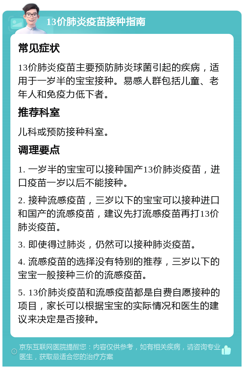 13价肺炎疫苗接种指南 常见症状 13价肺炎疫苗主要预防肺炎球菌引起的疾病，适用于一岁半的宝宝接种。易感人群包括儿童、老年人和免疫力低下者。 推荐科室 儿科或预防接种科室。 调理要点 1. 一岁半的宝宝可以接种国产13价肺炎疫苗，进口疫苗一岁以后不能接种。 2. 接种流感疫苗，三岁以下的宝宝可以接种进口和国产的流感疫苗，建议先打流感疫苗再打13价肺炎疫苗。 3. 即使得过肺炎，仍然可以接种肺炎疫苗。 4. 流感疫苗的选择没有特别的推荐，三岁以下的宝宝一般接种三价的流感疫苗。 5. 13价肺炎疫苗和流感疫苗都是自费自愿接种的项目，家长可以根据宝宝的实际情况和医生的建议来决定是否接种。