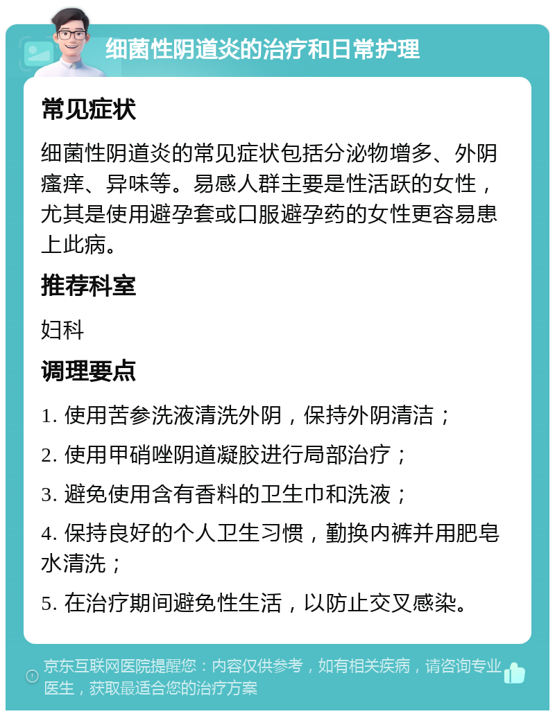 细菌性阴道炎的治疗和日常护理 常见症状 细菌性阴道炎的常见症状包括分泌物增多、外阴瘙痒、异味等。易感人群主要是性活跃的女性，尤其是使用避孕套或口服避孕药的女性更容易患上此病。 推荐科室 妇科 调理要点 1. 使用苦参洗液清洗外阴，保持外阴清洁； 2. 使用甲硝唑阴道凝胶进行局部治疗； 3. 避免使用含有香料的卫生巾和洗液； 4. 保持良好的个人卫生习惯，勤换内裤并用肥皂水清洗； 5. 在治疗期间避免性生活，以防止交叉感染。