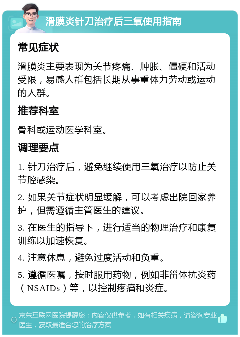 滑膜炎针刀治疗后三氧使用指南 常见症状 滑膜炎主要表现为关节疼痛、肿胀、僵硬和活动受限，易感人群包括长期从事重体力劳动或运动的人群。 推荐科室 骨科或运动医学科室。 调理要点 1. 针刀治疗后，避免继续使用三氧治疗以防止关节腔感染。 2. 如果关节症状明显缓解，可以考虑出院回家养护，但需遵循主管医生的建议。 3. 在医生的指导下，进行适当的物理治疗和康复训练以加速恢复。 4. 注意休息，避免过度活动和负重。 5. 遵循医嘱，按时服用药物，例如非甾体抗炎药（NSAIDs）等，以控制疼痛和炎症。